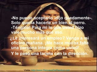 -No puedo aceptarlo -dijo quedamente-. Solo quería hacerle un bien al perro. -Téngalo! Para mi lo que usted hizo vale mucho más que eso. ¿Le interesará un empleo? Venga a mi oficina mañana. ¡Me hace mucha falta una persona íntegra como usted!. Y le pasó una tarjeta con la dirección.  Visita:  http://www.RenuevoDePlenitud.com 
