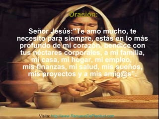 Oración: Señor Jesús:"Te amo mucho, te necesito para siempre, estás en lo más profundo de mi corazón, bendice con tus néctares corporales, a mi familia, mi casa, mi hogar, mi empleo,  mis finanzas, mi salud, mis sueños, mis proyectos y a mis amig@s”. Visita:  http://www.RenuevoDePlenitud.com 