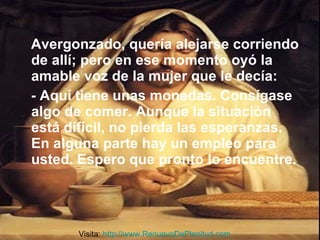 Avergonzado, quería alejarse corriendo de allí; pero en ese momento oyó la amable voz de la mujer que le decía:  - Aquí tiene unas monedas. Consígase algo de comer. Aunque la situación está difícil, no pierda las esperanzas. En alguna parte hay un empleo para usted. Espero que pronto lo encuentre. Visita:  http://www.RenuevoDePlenitud.com 