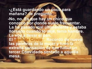 -¿Está guardando un poco para mañana? -le preguntó.  -No, no. Es que hay un chico que conozco por donde suelo frecuentar. La ha pasado mal últimamente y estaba llorando cuando lo dejé, tenía hambre. Le voy a llevar el pan. El “ pan de Cristo ”. Recordó de nuevo las palabras de la mujer y tuvo la extraña sensación de que había un tercer Convidado sentado a aquella mesa.  