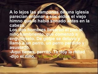 A lo lejos las campanas de una iglesia parecían entonar a sus oídos el viejo himno que le había sonado antes en la cabeza. Los dos hombres llevaron el pan al niño hambriento, que comenzó a engullírselo. De golpe se detuvo y llamó a un perro, un perro perdido y asustado. -Aquí tienes, perrito. Te doy la mitad -dijo el niño,   “el pan de Cristo ” . 