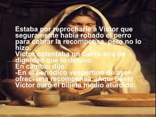 Estaba por reprocharle a Víctor que seguramente había robado el perro para cobrar la recompensa, pero no lo hizo. Víctor ostentaba un cierto aire de dignidad que lo detuvo. En cambio dijo: -En el periódico vespertino de ayer ofrecí una recompensa. ¡Aquí tiene! Víctor miró el billete medio aturdido. 