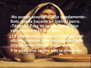 -No puedo aceptarlo -dijo quedamente-. Solo quería hacerle un bien al perro. -Téngalo! Para mi lo que usted hizo vale mucho más que eso. ¿Le interesará un empleo? Venga a mi oficina mañana. ¡Me hace mucha falta una persona íntegra como usted!. Y le pasó una tarjeta con la dirección.  