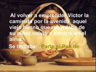 Al volver a emprender Víctor la caminata por la avenida, aquel viejo himno que recordaba de su niñez volvió a sonarle en el alma.  Se titulaba:   “ Parte el Pan de Vida” … 