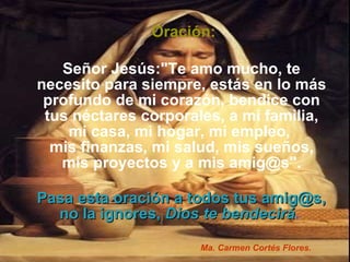 Oración: Señor Jesús:"Te amo mucho, te necesito para siempre, estás en lo más profundo de mi corazón, bendice con tus néctares corporales, a mi familia, mi casa, mi hogar, mi empleo,  mis finanzas, mi salud, mis sueños, mis proyectos y a mis amig@s". Pasa esta oración a todos tus amig@s, no la ignores,   Dios te bendecirá .  Ma. Carmen Cortés Flores. 