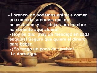 - Lorenzo, no podemos entrar a comer una comida suntuosa que no necesitamos y  … ¡dejar a un hombre hambriento aquí afuera! - Hoy en día:  ¡hay un mendigo en cada esquina! Seguro que quiere el dinero para beber. - ¡Yo tengo un poco de cambio!  Le daré algo. 