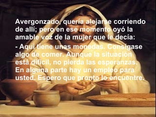 Avergonzado, quería alejarse corriendo de allí; pero en ese momento oyó la amable voz de la mujer que le decía:  - Aquí tiene unas monedas. Consígase algo de comer. Aunque la situación está difícil, no pierda las esperanzas. En alguna parte hay un empleo para usted. Espero que pronto lo encuentre. 