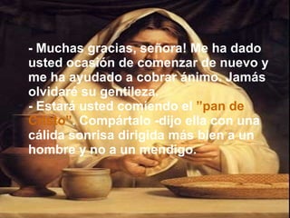 - Muchas gracias, señora! Me ha dado usted ocasión de comenzar de nuevo y me ha ayudado a cobrar ánimo. Jamás olvidaré su gentileza. - Estará usted comiendo el  ”pan de   Cristo” . Compártalo -dijo ella con una cálida sonrisa dirigida más bien a un hombre y no a un mendigo. 