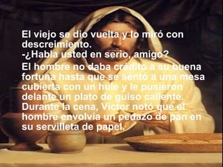 El viejo se dio vuelta y lo miró con descreimiento. -¿Habla usted en serio, amigo?  El hombre no daba crédito a su buena fortuna hasta que se sentó a una mesa cubierta con un hule y le pusieron delante un plato de guiso caliente. Durante la cena, Víctor notó que el hombre envolvía un pedazo de pan en su servilleta de papel. 