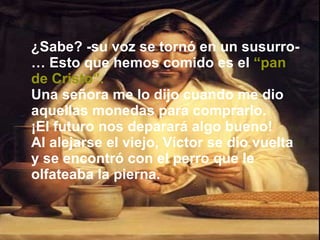 ¿Sabe? -su voz se tornó en un susurro-… Esto que hemos comido es el   “pan de Cristo”. Una señora me lo dijo cuando me dio aquellas monedas para comprarlo.  ¡El futuro nos deparará algo bueno! Al alejarse el viejo, Víctor se dio vuelta y se encontró con el perro que le olfateaba la pierna. 