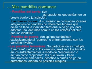 … Mas pandillas comunes: - Pandillas del barrio :  son  agrupaciones que actúan en su propio barrio o jurisdicción. Las barras bravas :  A su interior se confunden jóvenes integrantes de pandillas de diferentes lugares que dejan de lado la identidad territorial o de grupo, para adoptar una identidad común en los colores del club que los identifica.  - Pandilla de guerra :  son las que se dedican exclusivamente al "guerreo" o enfrentamiento con las pandillas rivales.  -  Las pandillas femeninas :  Su participación es múltiple: "guerrean" junto con los varones; auxilian a los heridos en los enfrentamientos a modo de "socorristas"; o actúan como "soplonas"; las que llevan y traen mensajes de amenazas, desafíos o burlas de grupo enfrentados; alertan de posibles ataques .  