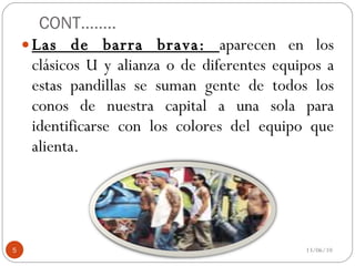 CONT…….. Las de barra brava:  aparecen en los clásicos U y alianza o de diferentes equipos a estas pandillas se suman gente de todos los conos de nuestra capital a una sola para identificarse con los colores del equipo que alienta. 13/06/10 