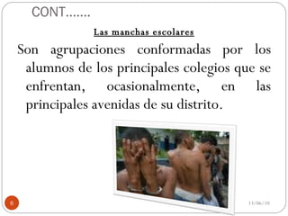 CONT……. Las manchas escolares Son agrupaciones conformadas por los alumnos de los principales colegios que se enfrentan, ocasionalmente, en las principales avenidas de su distrito. 13/06/10 