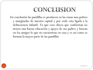 En conclusión las pandillas se producen en las zonas mas pobres y marginadas de nuestra capital y por ende esta ligada a la delincuencia infantil. Ya que esos chicos que conforman no tienen una buena educación y apoyo de sus padres y buscan en los amigos lo que no encuentran en casa y es así como se forman la mayor parte de las pandillas  13/06/10 