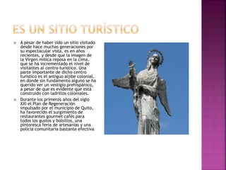  A pesar de haber sido un sitio visitado
desde hace muchas generaciones por
su espectacular vista, es en años
recientes, y desde que la imagen de
la Virgen mítica reposa en la cima,
que se ha incrementado el nivel de
visitantes al centro turístico. Una
parte importante de dicho centro
turístico es el antiguo aljibe colonial,
en donde sin fundamento alguno se ha
querido ver un vestigio prehispánico,
a pesar de que es evidente que está
construido con ladrillos coloniales.
 Durante los primeros años del siglo
XXI el Plan de Regeneración
impulsado por el municipio de Quito,
ha favorecido el surgimiento de
restaurantes gourmet cafés para
todos los gustos y bolsillos, una
pintoresca feria de artesanías y una
policía comunitaria bastante efectiva.
 