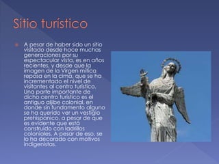  A pesar de haber sido un sitio
visitado desde hace muchas
generaciones por su
espectacular vista, es en años
recientes, y desde que la
imagen de la Virgen mítica
reposa en la cima, que se ha
incrementado el nivel de
visitantes al centro turístico.
Una parte importante de
dicho centro turístico es el
antiguo aljibe colonial, en
donde sin fundamento alguno
se ha querido ver un vestigio
prehispánico, a pesar de que
es evidente que está
construido con ladrillos
coloniales. A pesar de eso, se
lo ha decorado con motivos
indigenistas.
 