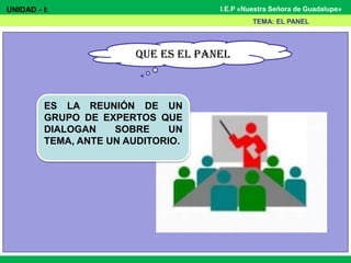 UNIDAD - I: I.E.P «Nuestra Señora de Guadalupe»
QUE ES EL PANEL
TEMA: EL PANEL
ES LA REUNIÓN DE UN
GRUPO DE EXPERTOS QUE
DIALOGAN SOBRE UN
TEMA, ANTE UN AUDITORIO.