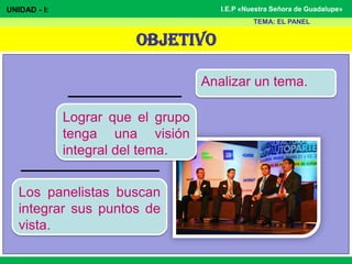 OBJETIVO
I.E.P «Nuestra Señora de Guadalupe»
Analizar un tema.
UNIDAD - I:
TEMA: EL PANEL
Los panelistas buscan
integrar sus puntos de
vista.
Lograr que el grupo
tenga una visión
integral del tema.
 