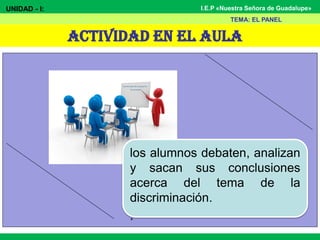 I.E.P «Nuestra Señora de Guadalupe»
ACTIVIDAD EN EL AULA
UNIDAD - I:
TEMA: EL PANEL
los alumnos debaten, analizan
y sacan sus conclusiones
acerca del tema de la
discriminación.
.
 