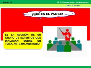 UNIDAD - I: I.E.P «Nuestra Señora de Guadalupe»
¿QUÉ ES EL PANEL?
TEMA: EL PANEL
ES LA REUNIÓN DE UN
GRUPO DE EXPERTOS QUE
DIALOGAN SOBRE UN
TEMA, ANTE UN AUDITORIO.