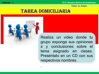 I.E.P «Nuestra Señora de Guadalupe»
TAREA DOMICILIARIA
UNIDAD - I:
TEMA: EL PANEL
Realiza un video donde tu
grupo exponga sus opiniones
s y conclusiones sobre el
tema asignado en clases.
Preséntalo en un CD con sus
respectivos nombres.
.