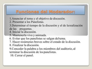 Funciones del Moderador:
1.Anunciar el tema y el objetivo de discusión.
2. Presentar a los Panelistas.
3.Determinar el tiempo de la discusión y el de larealización
de las preguntas.
4. Iniciar la discusión.
5. Mantenerla viva y animada.
6. Evitar que los panelistas se salgan deltema.
7. Hacer resúmenes breves sobre el estado de la discusión.
8. Finalizar la discusión.
9.Conceder la palabra a los miembros del auditorio,al
terminar la discusión de lospanelistas.
10. Cerrar el panel.
 