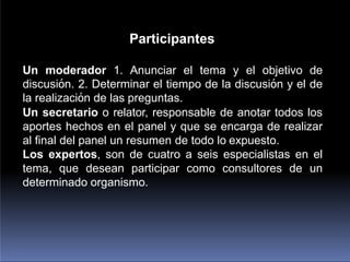 Participantes
Un moderador 1. Anunciar el tema y el objetivo de
discusión. 2. Determinar el tiempo de la discusión y el de
la realización de las preguntas.
Un secretario o relator, responsable de anotar todos los
aportes hechos en el panel y que se encarga de realizar
al final del panel un resumen de todo lo expuesto.
Los expertos, son de cuatro a seis especialistas en el
tema, que desean participar como consultores de un
determinado organismo.
 