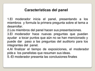 Características del panel
1.El moderador inicia el panel, presentando a los miembros
y formula la primera pregunta sobre el tema adesarrollar.
2.Los miembros del panel hacen sus presentaciones.
3.El moderador hace nuevas preguntas que puedan ayudar
a tocar puntos que aún no se han mencionado y puede dar
paso a las preguntas del auditorio para los integrantes del
panel.
4.Al finalizar el tiempo de exposiciones, el moderador pide a
los panelistas que resuman sus ideas.
5.-El moderador presenta las conclusiones finales
Características del panel
1.El moderador inicia el panel, presentando a los
miembros y formula la primera pregunta sobre el tema a
desarrollar.
2.Los miembros del panel hacen sus presentaciones.
3.El moderador hace nuevas preguntas que puedan
ayudar a tocar puntos que aún no se han mencionado y
puede dar paso a las preguntas del auditorio para los
integrantes del panel.
4.Al finalizar el tiempo de exposiciones, el moderador
pide a los panelistas que resuman sus ideas.
5.-El moderador presenta las conclusiones finales
 