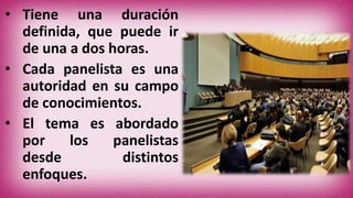 • Tiene una duración
definida, que puede ir
de una a dos horas.
• Cada panelista es una
autoridad en su campo
de conocimientos.
• El tema es abordado
por los panelistas
desde distintos
enfoques.
 