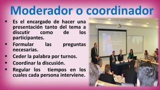 Moderador o coordinador
 Es el encargado de hacer una
presentación tanto del tema a
discutir como de los
participantes.
 Formular las preguntas
necesarias.
 Ceder la palabra por turnos.
 Coordinar la discusión.
 Regular los tiempos en los
cuales cada persona interviene.
 