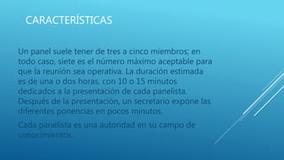 CARACTERÍSTICAS
Un panel suele tener de tres a cinco miembros; en
todo caso, siete es el número máximo aceptable para
que la reunión sea operativa. La duración estimada
es de una o dos horas, con 10 o 15 minutos
dedicados a la presentación de cada panelista.
Después de la presentación, un secretario expone las
diferentes ponencias en pocos minutos.
Cada panelista es una autoridad en su campo de
conocimientos.
 