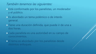 También tenemos las siguientes:
Está conformado por los panelistas, un moderador
y el público.
Es abordado un tema polémico o de interés
general.
Tiene una duración definida, que puede ir de una a
dos horas.
Cada panelista es una autoridad en su campo de
conocimientos.
El tema es abordado por los panelistas desde
distintos enfoques.
 