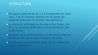 ESTRUCTURA
Un panel suele tener de 3 a 5 integrantes en todo
caso, 7 es el número máximo en un panel de
expertos para que la reunión sea operativa.
La duración estimada es de una o dos horas, con
20 o 25 minutos dedicados a la presentación de
cada ilustre.
Después de la presentación, un secretario expone
las diferentes ponencias en pocos minutos.
El tema que se desarrolla debe de ser coherente,
lógico y objetivo.
 
