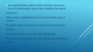 Los especialistas deben tener previas reuniones
con el coordinador para tratar detalles del panel.
Auditorio:
Debe estar completamente acondicionada para el
debate.
No debe haber distractores para los participantes.
Público:
Están presentes en los debates apoyando.
Escuchar atentamente los argumentos para después
opinar.
 