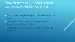 CARACTERÍSTICAS QUE DEBEN REUNIR
LOS PARTICIPANTES EN UN PANEL
Cada panelista explica su punto de vista respecto al
tema
Deben de conocer bien el tema para que la
discusión beneficie al público
Desarrollan un intercambio de ideas formulando
preguntas.
 
