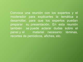 Convoca una reunión con los expertos y el
moderador
desarrollar,
para explicarles la temática a
para que los expertos
presentación. En esta
puedan
reunión
sobre el
preparar su
también se
panel y el
puede aclarar dudas
material necesario: láminas,
recortes de periódicos, afiches, etc.
 