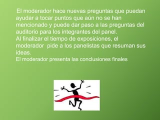 El moderador hace nuevas preguntas que puedan
ayudar a tocar puntos que aún no se han
mencionado y puede dar paso a las preguntas del
auditorio para los integrantes del panel.
Al finalizar el tiempo de exposiciones, el
moderador pide a los panelistas que resuman sus
ideas.
El moderador presenta las conclusiones finales
 