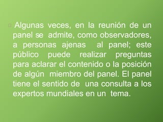 Algunas veces, en la reunión de un
panel se admite, como observadores,
a personas ajenas al panel; este
público puede realizar preguntas
para aclarar el contenido o la posición
de algún miembro del panel. El panel
tiene el sentido de una consulta a los
expertos mundiales en un tema.
 