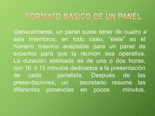 Generalmente, un panel suele tener de cuatro a
seis miembros; en todo caso, “siete” es el
número máximo aceptable para un panel de
expertos para que la reunión sea operativa.
La duración estimada es de una o dos horas,
con 10 ó 15 minutos dedicados a la presentación
de cada panelista. Después de las
presentaciones, un secretario resume las
diferentes ponencias en pocos minutos.
 