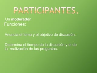 Un moderador
Funciones:
Anuncia el tema y el objetivo de discusión.
Determina el tiempo de la discusión y el de
la realización de las preguntas.
 