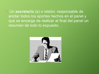Un secretario (a) o relator, responsable de
anotar todos los aportes hechos en el panel y
que se encarga de realizar al final del panel un
resumen de todo lo expuesto.
 