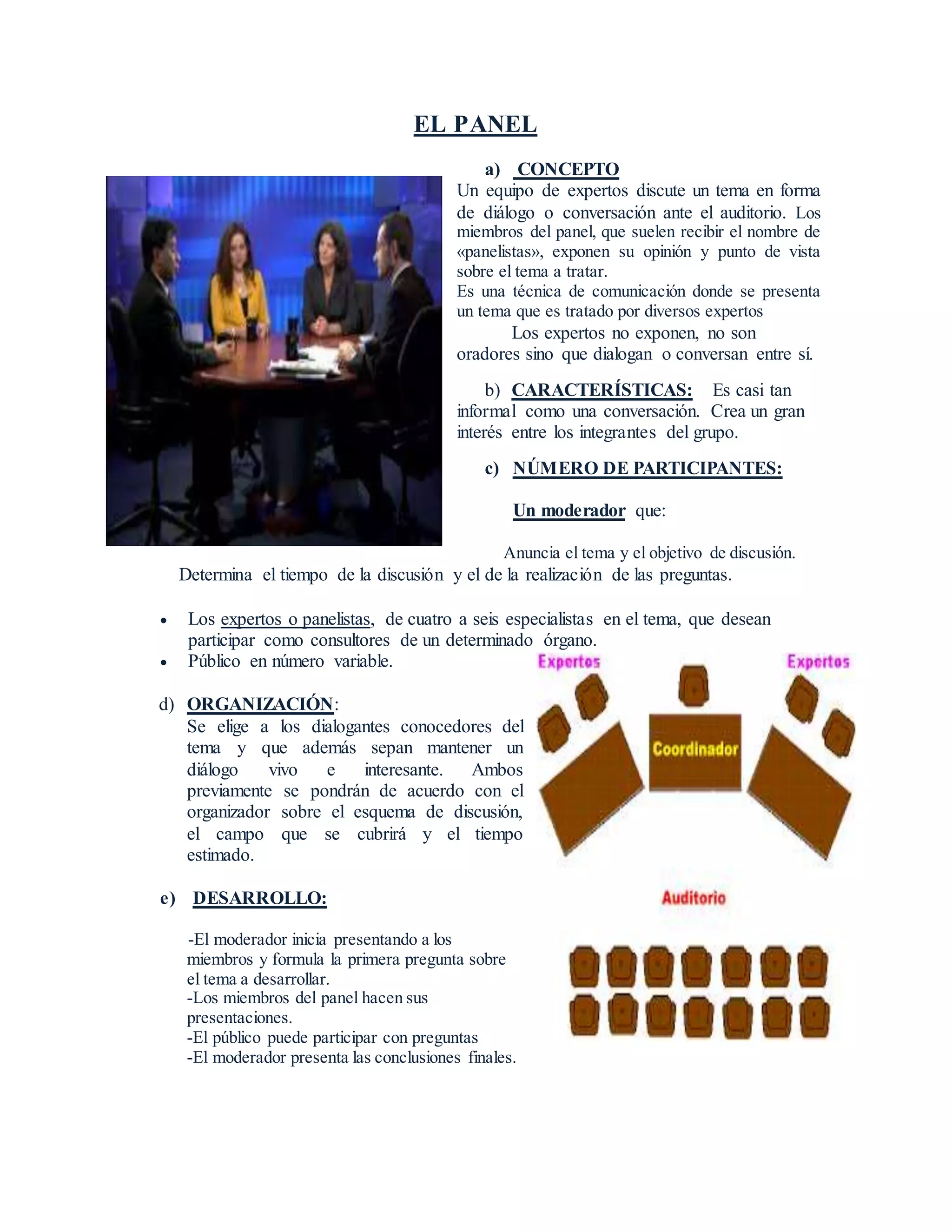 EL PANEL
a) CONCEPTO
Un equipo de expertos discute un tema en forma
de diálogo o conversación ante el auditorio. Los
miembros del panel, que suelen recibir el nombre de
«panelistas», exponen su opinión y punto de vista
sobre el tema a tratar.
Es una técnica de comunicación donde se presenta
un tema que es tratado por diversos expertos
Los expertos no exponen, no son
oradores sino que dialogan o conversan entre sí.
b) CARACTERÍSTICAS: Es casi tan
informal como una conversación. Crea un gran
interés entre los integrantes del grupo.
c) NÚMERO DE PARTICIPANTES:
Un moderador que:
Anuncia el tema y el objetivo de discusión.
Determina el tiempo de la discusión y el de la realización de las preguntas.
Los expertos o panelistas, de cuatro a seis especialistas en el tema, que desean
participar como consultores de un determinado órgano.
Público en número variable.
d) ORGANIZACIÓN:
Se elige a los dialogantes conocedores del
tema y que además sepan mantener un
diálogo vivo e interesante. Ambos
previamente se pondrán de acuerdo con el
organizador sobre el esquema de discusión,
el campo que se cubrirá y el tiempo
estimado.
e) DESARROLLO:
-El moderador inicia presentando a los
miembros y formula la primera pregunta sobre
el tema a desarrollar.
-Los miembros del panel hacen sus
presentaciones.
-El público puede participar con preguntas
-El moderador presenta las conclusiones finales.