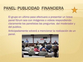 El grupo en ultimo paso efectuara a presentar un breve
panel fórum sea con imágenes o videos respondiendo
claramente los panelistas las preguntas del moderador y
del publico.
Anticipadamente volverá a mencionar la realización de un
panel.
PANEL: PUBLICIDAD FINANCIERA
 