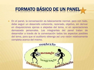 FORMATO BÁSICO DE UN PANEL
 En el panel, la conversación es básicamente normal, pero con todo,
debe seguir un desarrollo coherente, razonado, objetivo, sin derivar
en disquisiciones ajenas o alejadas del tema, ni en apreciaciones
demasiado personales. Los integrantes del panel tratan de
desarrollar a través de la conversación todos los aspectos posibles
del tema, para que el auditorio obtenga así una visión relativamente
completa acerca del mismo.
 