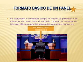 FORMATO BÁSICO DE UN PANEL
 Un coordinador o moderador cumple la función de presentar a los
miembros del panel ante el auditorio, ordenar la conversación,
intercalar algunas preguntas aclaratorias, controlar el tiempo, etc.
COORDINADOR O
MODERADOR
 
