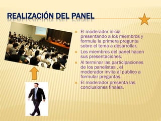REALIZACIÓN DEL PANEL
 El moderador inicia
presentando a los miembros y
formula la primera pregunta
sobre el tema a desarrollar.
 Los miembros del panel hacen
sus presentaciones.
 Al terminar las participaciones
de los panelistas , el
moderador invita al publico a
formular preguntas.
 El moderador presenta las
conclusiones finales.
 