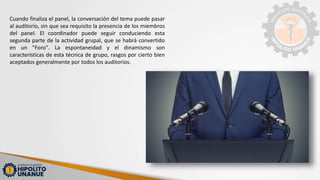 Cuando finaliza el panel, la conversación del tema puede pasar
al auditorio, sin que sea requisito la presencia de los miembros
del panel. El coordinador puede seguir conduciendo esta
segunda parte de la actividad grupal, que se habrá convertido
en un "Foro". La espontaneidad y el dinamismo son
características de esta técnica de grupo, rasgos por cierto bien
aceptados generalmente por todos los auditorios.
 