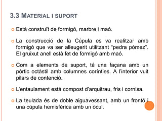 3.3 MATERIAL I SUPORT
 Està construït de formigó, marbre i maó.
 La construcció de la Cúpula es va realitzar amb
formigó que va ser alleugerit utilitzant “pedra pómez”.
El gruixut anell està fet de formigó amb maó.
 Com a elements de suport, té una façana amb un
pòrtic octàstil amb columnes corínties. A l’interior vuit
pilars de contenció.
 L’entaulament està compost d’arquitrau, fris i cornisa.
 La teulada és de doble aiguavessant, amb un frontó i
una cúpula hemisfèrica amb un òcul.
 