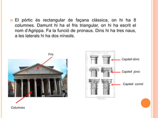  El pòrtic és rectangular de façana clàssica, on hi ha 8
columnes. Damunt hi ha el fris triangular, on hi ha escrit el
nom d’Agrippa. Fa la funció de pronaus. Dins hi ha tres naus,
a les laterals hi ha dos nínxols.
Fris
Columnes
Capitell dòric
Capitell jònic
Capitell corinti
 