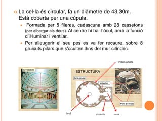 La cel·la és circular, fa un diàmetre de 43,30m.
Està coberta per una cúpula.
 Formada per 5 fileres, cadascuna amb 28 cassetons
(per albergar als deus). Al centre hi ha l’òcul, amb la funció
d’il·luminar i ventilar.
 Per alleugerir el seu pes es va fer recaure, sobre 8
gruixuts pilars que s'oculten dins del mur cilíndric.
Pilars ocults
 